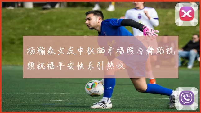 杨瀚森女友中秋晒幸福照与舞蹈视频祝福平安快乐引热议