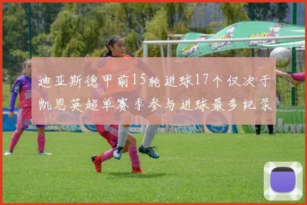 迪亚斯德甲前15轮进球17个仅次于凯恩英超单赛季参与进球最多纪录为18个