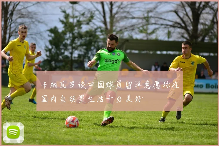 卡纳瓦罗谈中国球员留洋意愿称在国内当明星生活十分美好