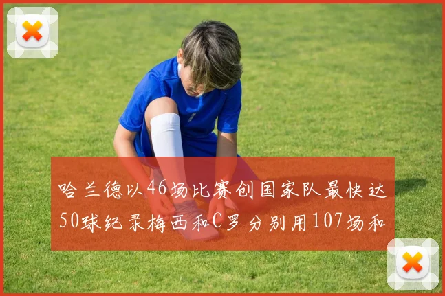 哈兰德以46场比赛创国家队最快达50球纪录梅西和C罗分别用107场和114场完成