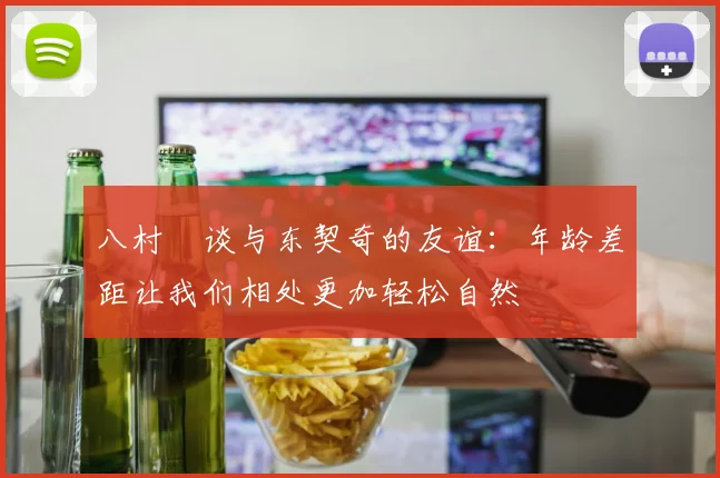 八村塁谈与东契奇的友谊：年龄差距让我们相处更加轻松自然