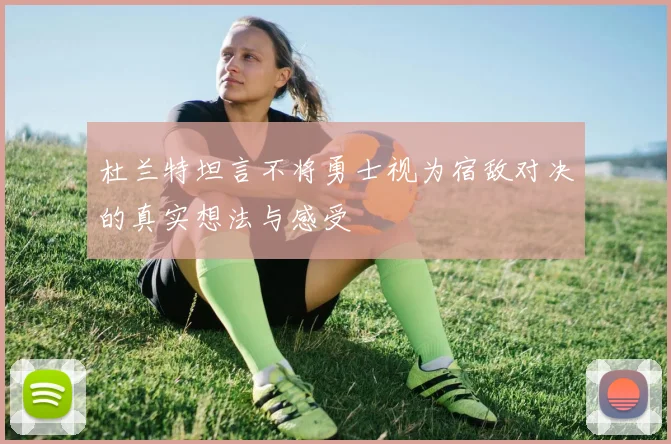 杜兰特坦言不将勇士视为宿敌对决的真实想法与感受