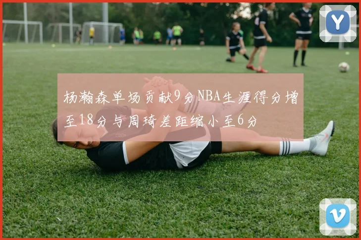 杨瀚森单场贡献9分NBA生涯得分增至18分与周琦差距缩小至6分