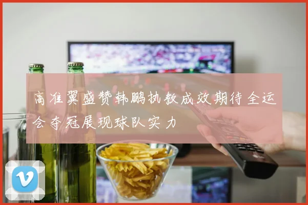 高准翼盛赞韩鹏执教成效期待全运会夺冠展现球队实力