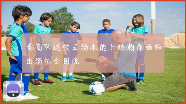 青岛队连续五场未能上场瀚森面临出场机会困境
