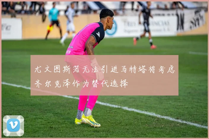 尤文图斯若无法引进马特塔将考虑齐尔克泽作为替代选择
