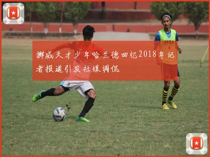 挪威天才少年哈兰德回忆2018年记者报道引发社媒调侃