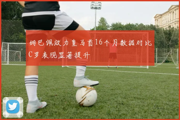 姆巴佩效力皇马首16个月数据对比C罗表现显著提升